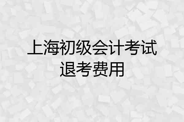 上海初级会计考试退考费用