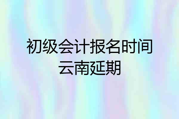 初级会计报名时间云南延期