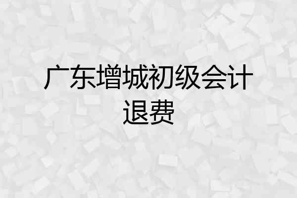 广东增城初级会计退费