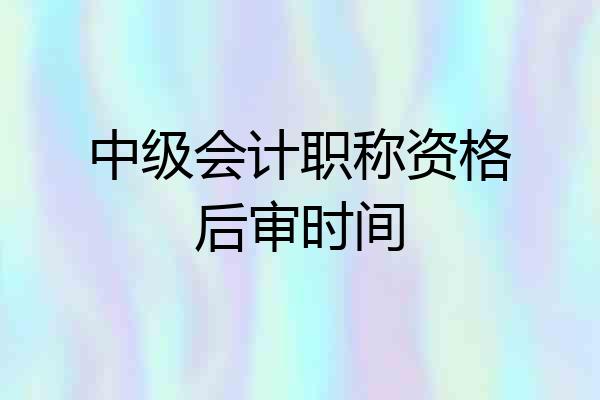 中级会计职称资格后审时间