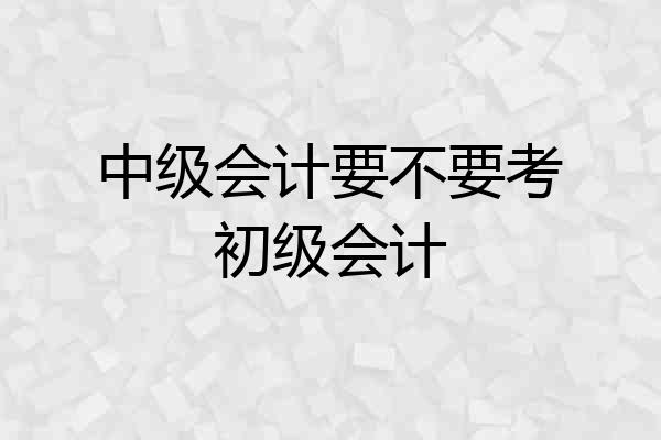 中级会计要不要考初级会计