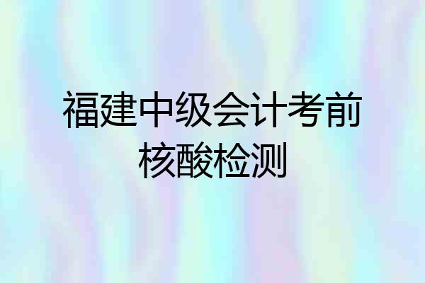 福建中级会计考前核酸检测