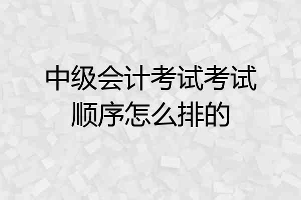 中级会计考试考试顺序怎么排的
