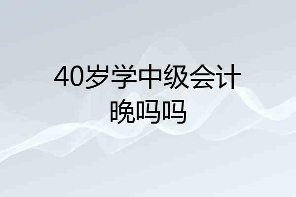 40岁学中级会计晚吗吗