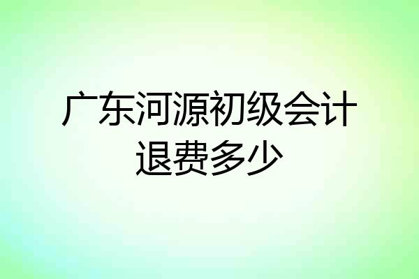 广东河源初级会计退费多少