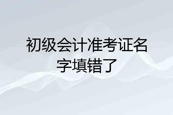 初级会计准考证名字填错了