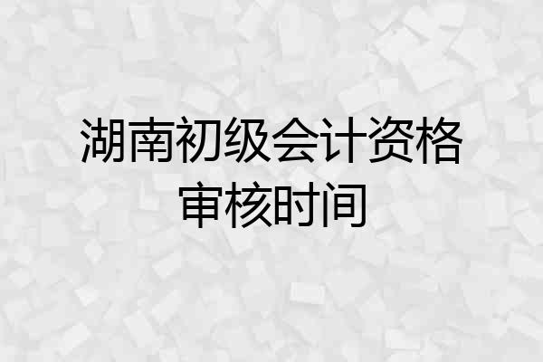 湖南初级会计资格审核时间