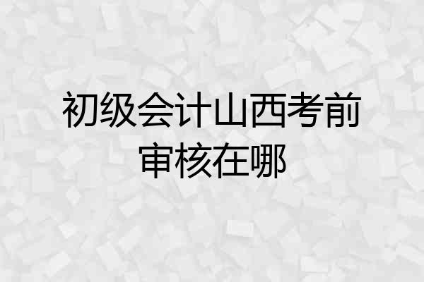 初级会计山西考前审核在哪