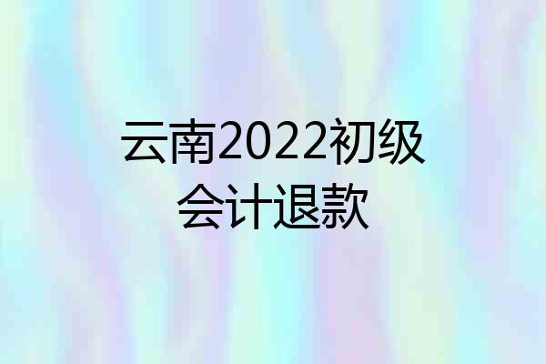 云南2022初级会计退款
