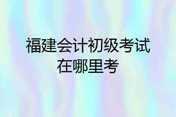 福建会计初级考试在哪里考