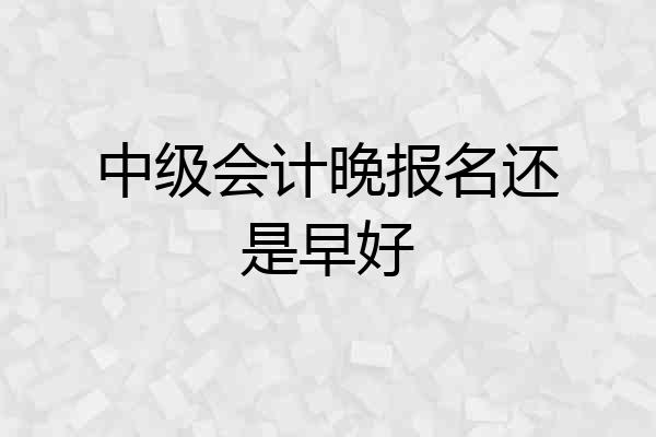 中级会计晚报名还是早好