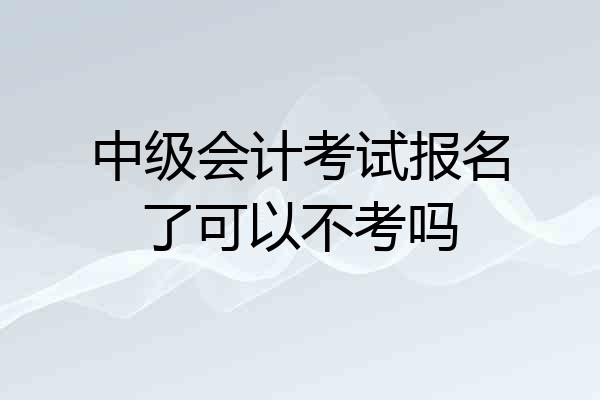 中级会计考试报名了可以不考吗