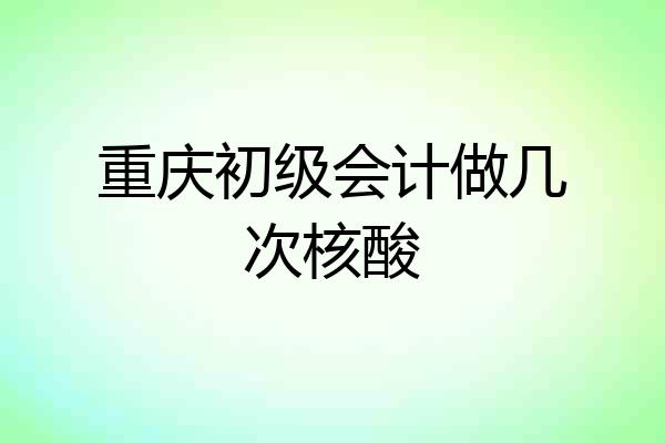 重庆初级会计做几次核酸
