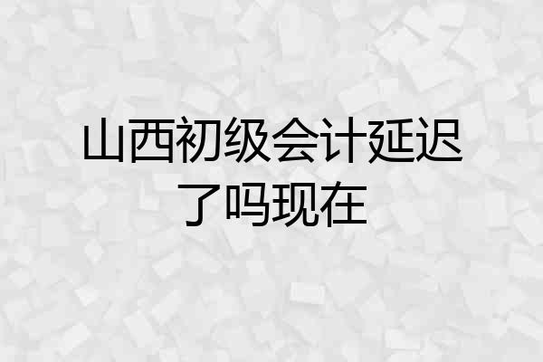 山西初级会计延迟了吗现在