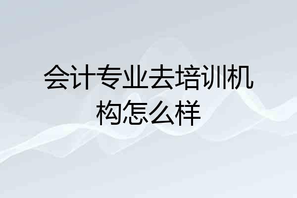 会计专业去培训机构怎么样