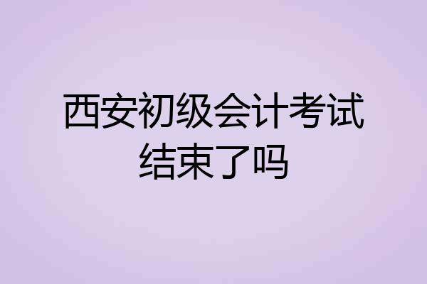 西安初级会计考试结束了吗