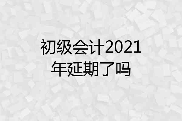 初级会计2021年延期了吗