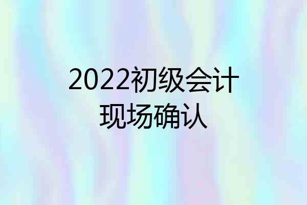 2022初级会计现场确认