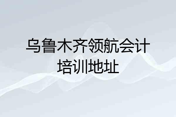 乌鲁木齐领航会计培训地址