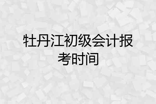 牡丹江初级会计报考时间
