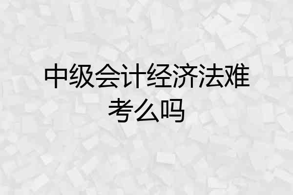 中级会计经济法难考么吗