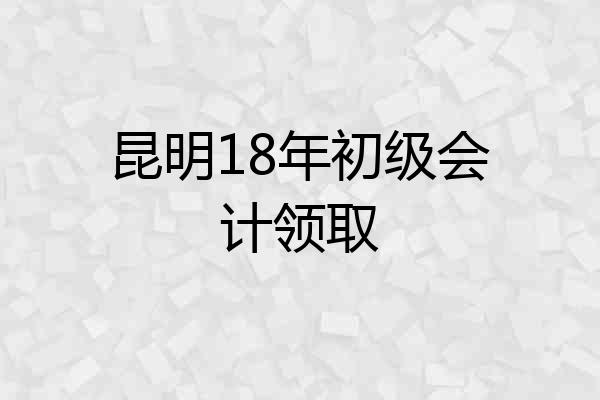 昆明18年初级会计领取