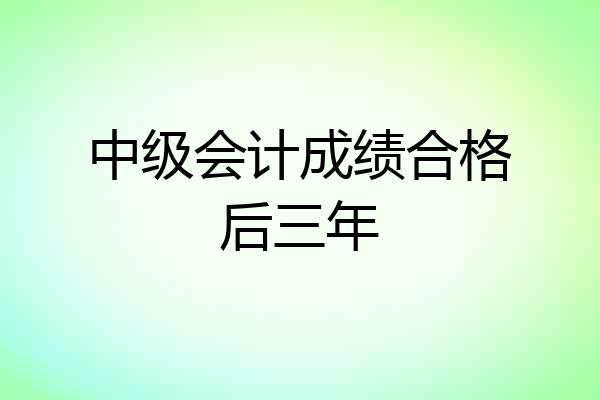 中级会计成绩合格后三年