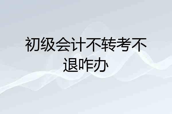 初级会计不转考不退咋办