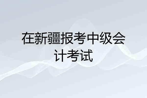 在新疆报考中级会计考试