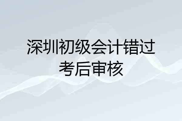 深圳初级会计错过考后审核