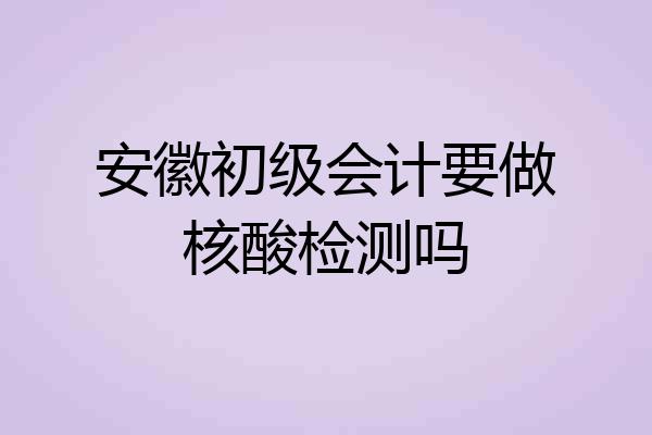 安徽初级会计要做核酸检测吗