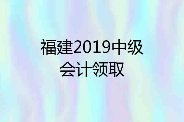 福建2019中级会计领取