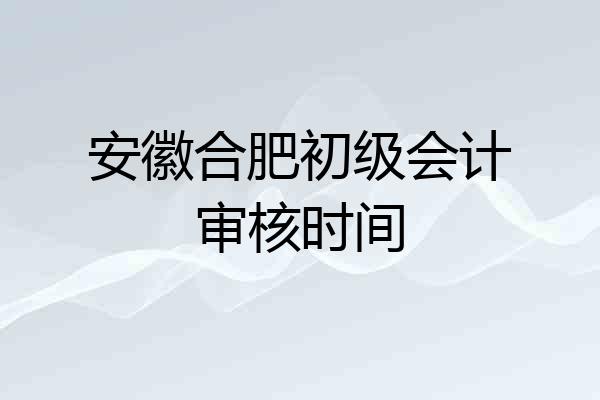 安徽合肥初级会计审核时间