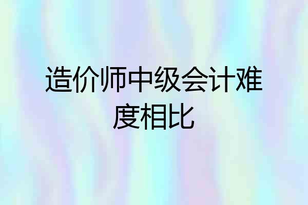造价师中级会计难度相比