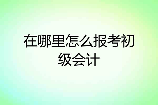 在哪里怎么报考初级会计