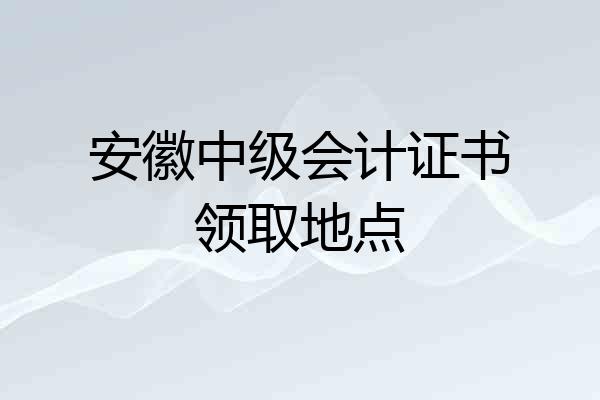 安徽中级会计证书领取地点