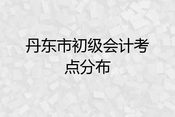 丹东市初级会计考点分布