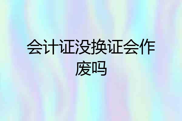 会计证没换证会作废吗