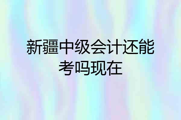 新疆中级会计还能考吗现在