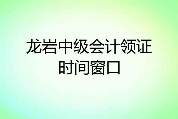 龙岩中级会计领证时间窗口