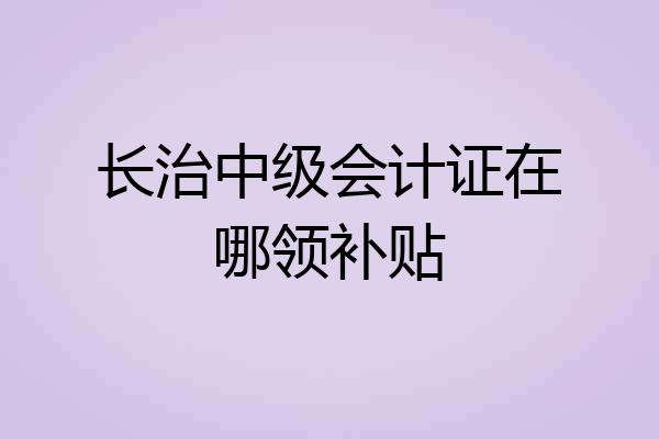长治中级会计证在哪领补贴