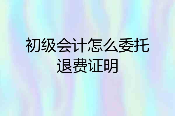 初级会计怎么委托退费证明