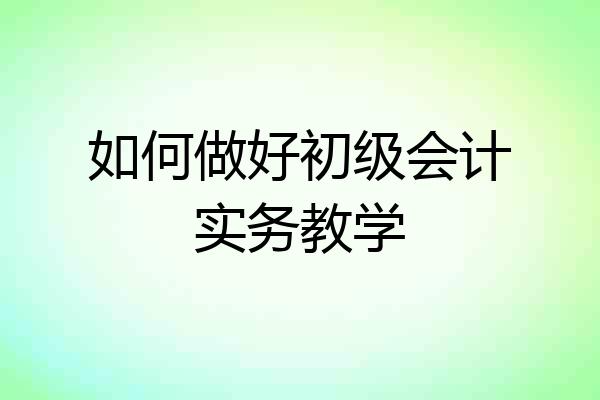 如何做好初级会计实务教学