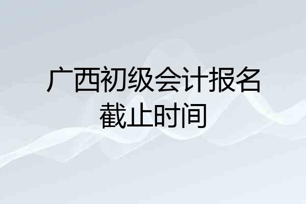 广西初级会计报名截止时间