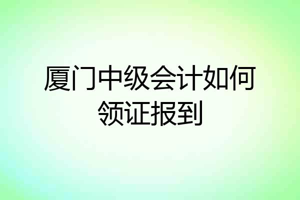 厦门中级会计如何领证报到