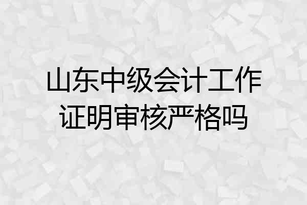 山东中级会计工作证明审核严格吗