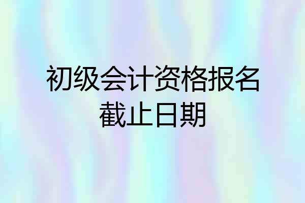 初级会计资格报名截止日期