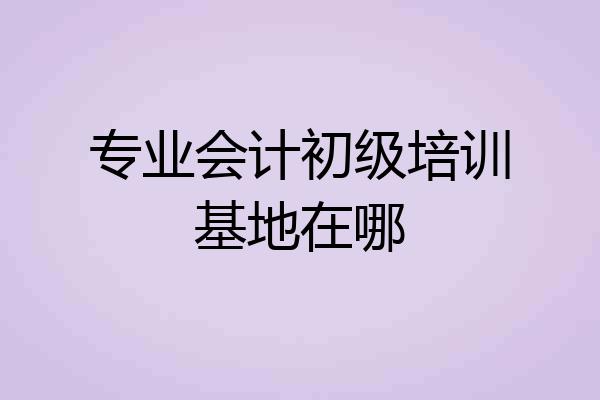 专业会计初级培训基地在哪