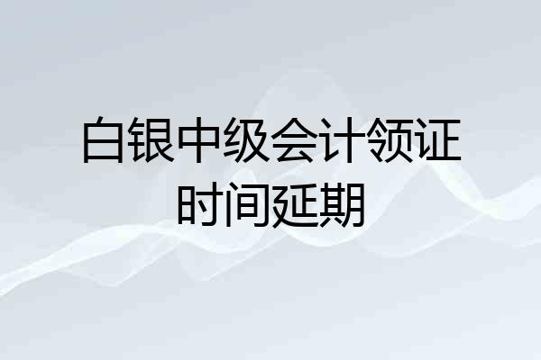 白银中级会计领证时间延期