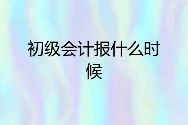 初级会计报什么时候